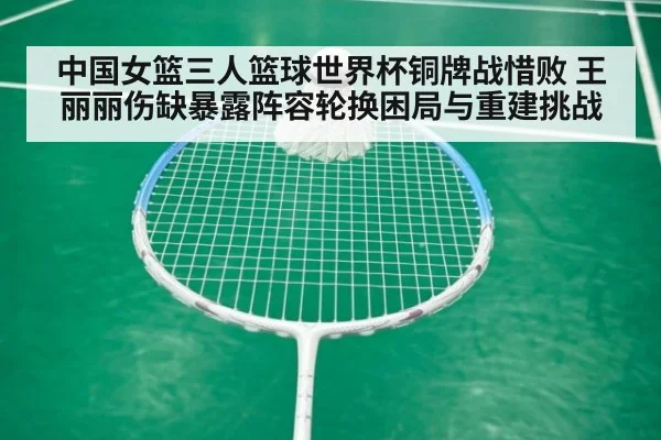 中国女篮三人篮球世界杯铜牌战惜败 王丽丽伤缺暴露阵容轮换困局与重建挑战