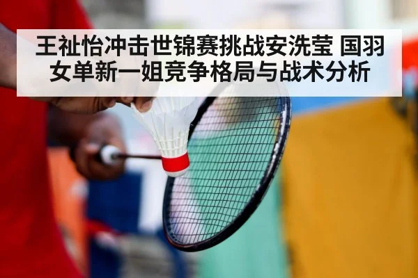 王祉怡冲击世锦赛挑战安洗莹 国羽女单新一姐竞争格局与战术分析